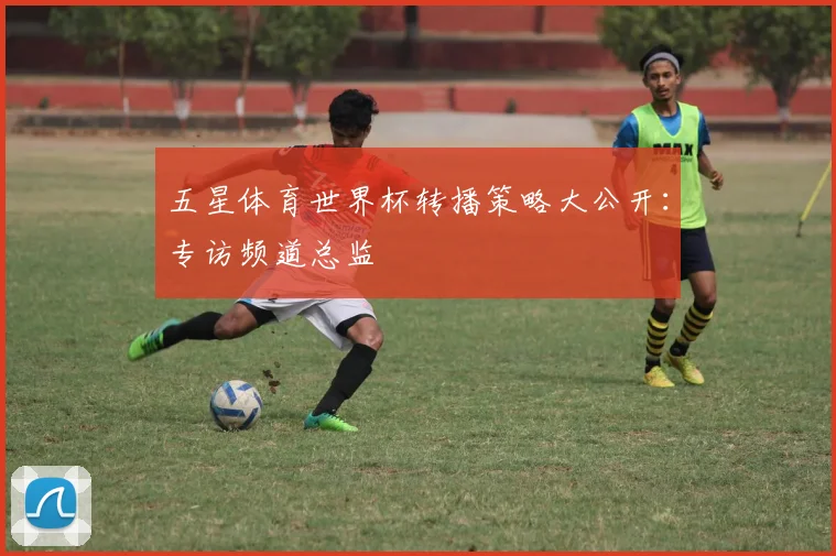 五星体育世界杯转播策略大公开:专访频道总监