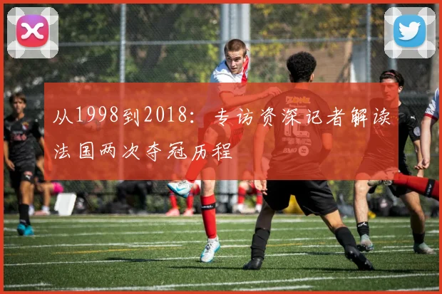 从1998到2018:专访资深记者解读法国两次夺冠历程