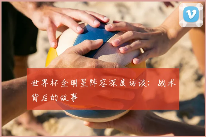 世界杯全明星阵容深度访谈:战术背后的故事