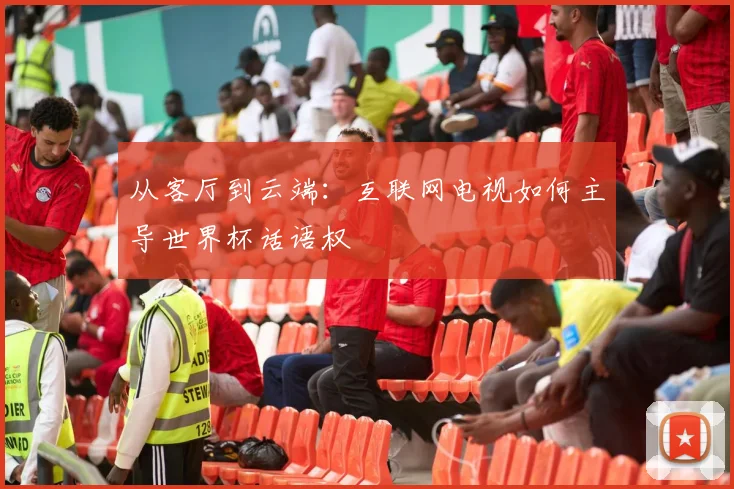 从客厅到云端:互联网电视如何主导世界杯话语权
