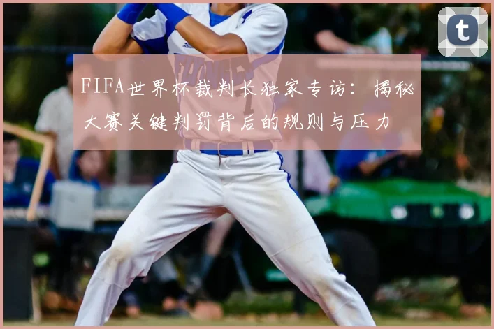 FIFA世界杯裁判长独家专访:揭秘大赛关键判罚背后的规则与压力