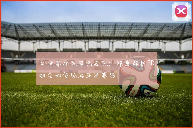 年世界杯冠军巴西队:深度解析3R组合如何统治亚洲赛场