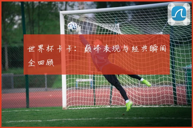 世界杯卡卡:巅峰表现与经典瞬间全回顾