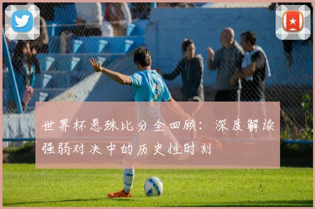 世界杯悬殊比分全回顾:深度解读强弱对决中的历史性时刻