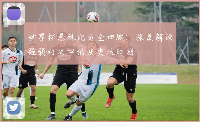 世界杯悬殊比分全回顾:深度解读强弱对决中的历史性时刻