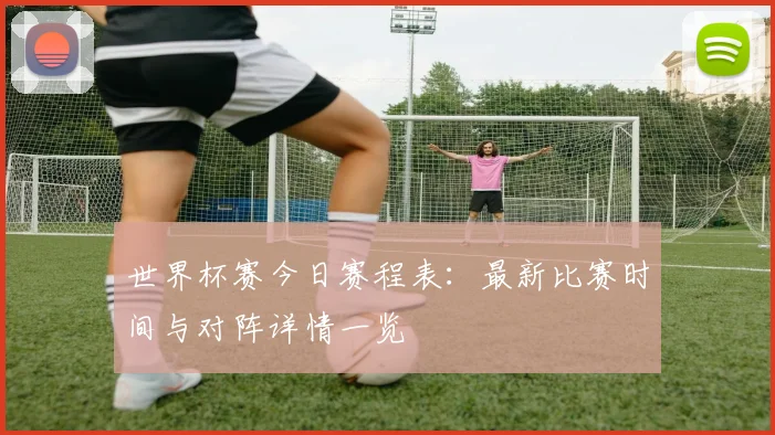 世界杯赛今日赛程表:最新比赛时间与对阵详情一览