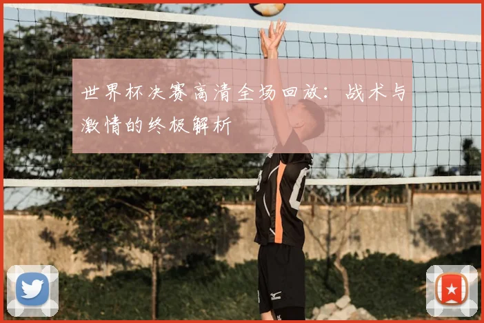 世界杯决赛高清全场回放:战术与激情的终极解析