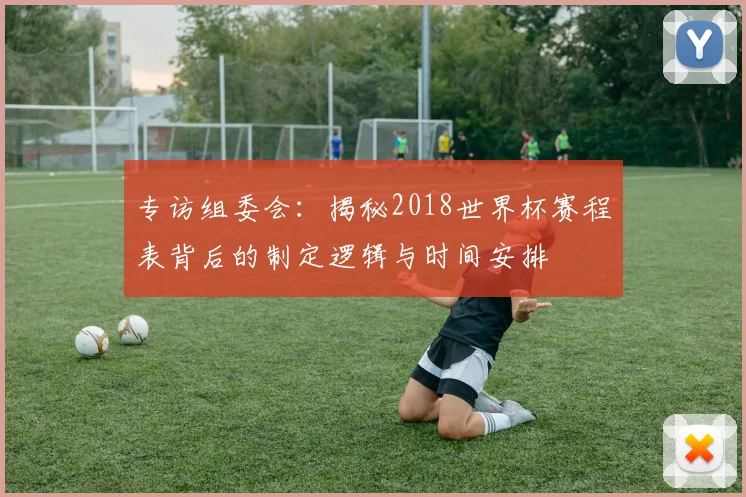 专访组委会:揭秘2018世界杯赛程表背后的制定逻辑与时间安排