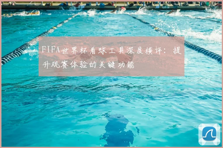 FIFA世界杯看球工具深度横评：提升观赛体验的关键功能