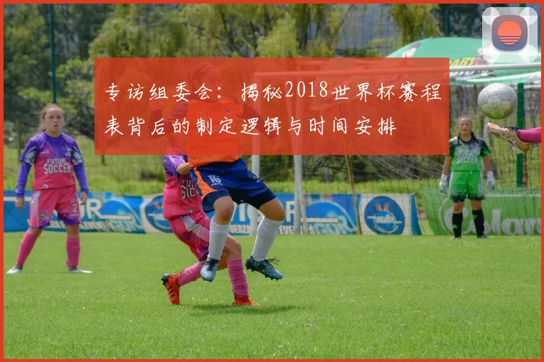 专访组委会:揭秘2018世界杯赛程表背后的制定逻辑与时间安排
