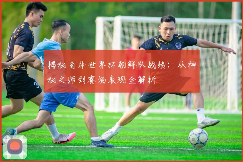 揭秘南非世界杯朝鲜队战绩:从神秘之师到赛场表现全解析