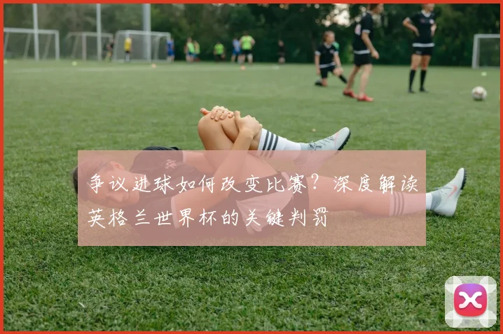 争议进球如何改变比赛？深度解读英格兰世界杯的关键判罚