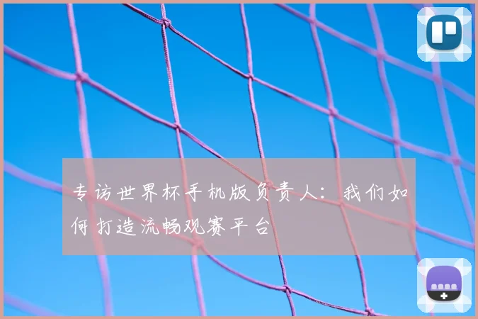 专访世界杯手机版负责人:我们如何打造流畅观赛平台
