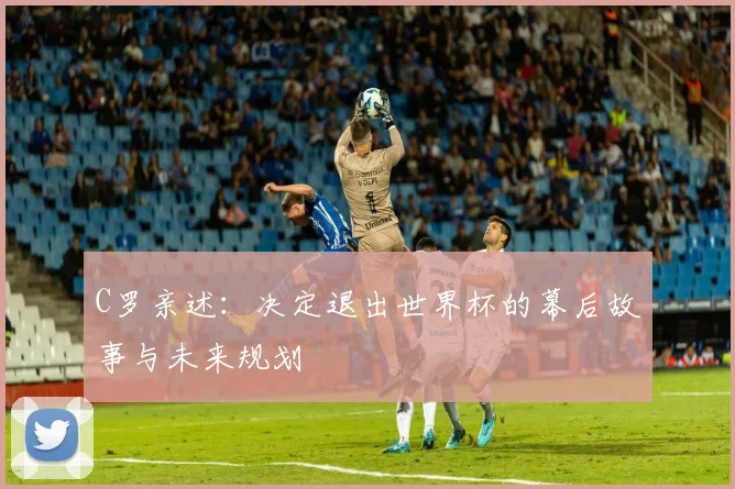 C罗亲述:决定退出世界杯的幕后故事与未来规划