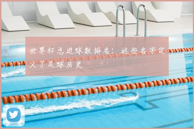 世界杯总进球数排名:这些名字定义了足球历史