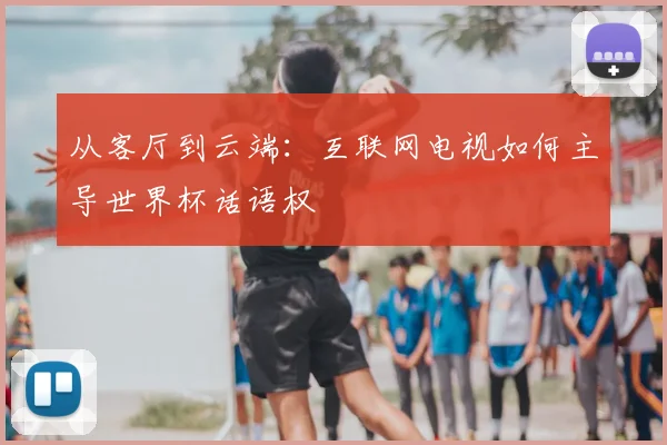 从客厅到云端:互联网电视如何主导世界杯话语权