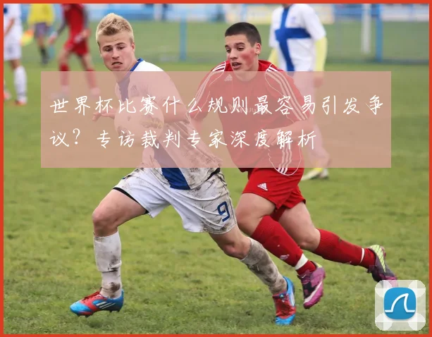 世界杯比赛什么规则最容易引发争议?专访裁判专家深度解析