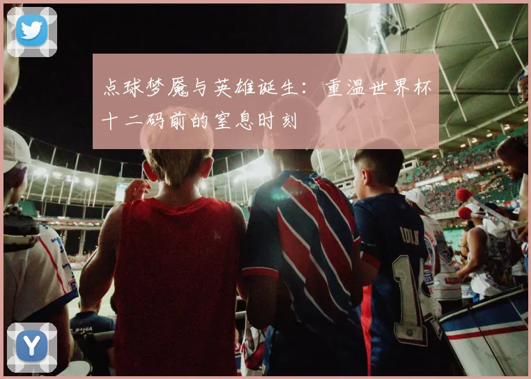 点球梦魇与英雄诞生：重温世界杯十二码前的窒息时刻