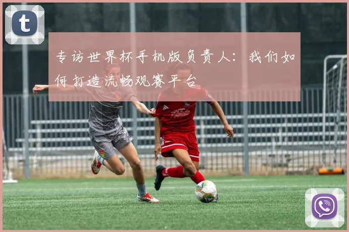 专访世界杯手机版负责人:我们如何打造流畅观赛平台
