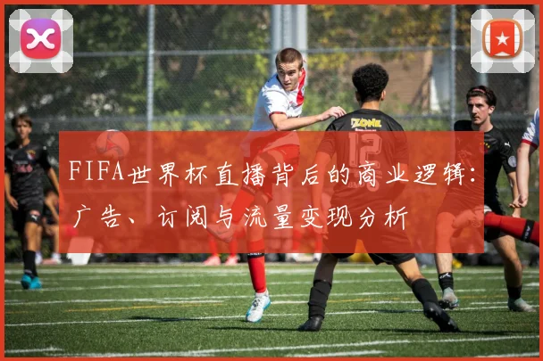 FIFA世界杯直播背后的商业逻辑:广告、订阅与流量变现分析