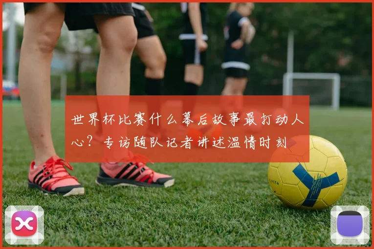 世界杯比赛什么幕后故事最打动人心?专访随队记者讲述温情时刻