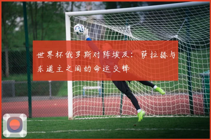 世界杯俄罗斯对阵埃及:萨拉赫与东道主之间的命运交锋