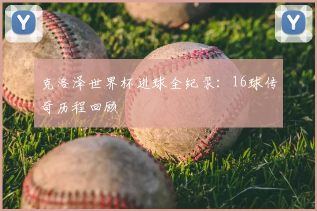 克洛泽世界杯进球全纪录:16球传奇历程回顾
