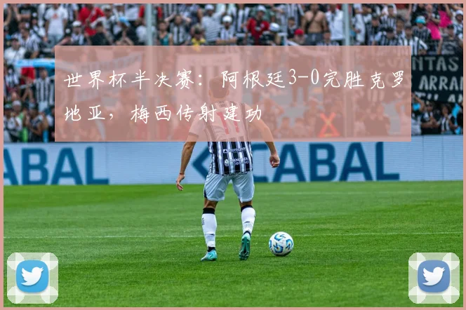 世界杯半决赛:阿根廷3-0完胜克罗地亚,梅西传射建功