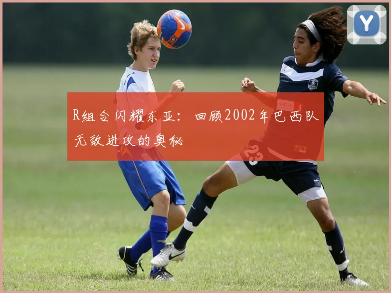 R组合闪耀东亚:回顾2002年巴西队无敌进攻的奥秘