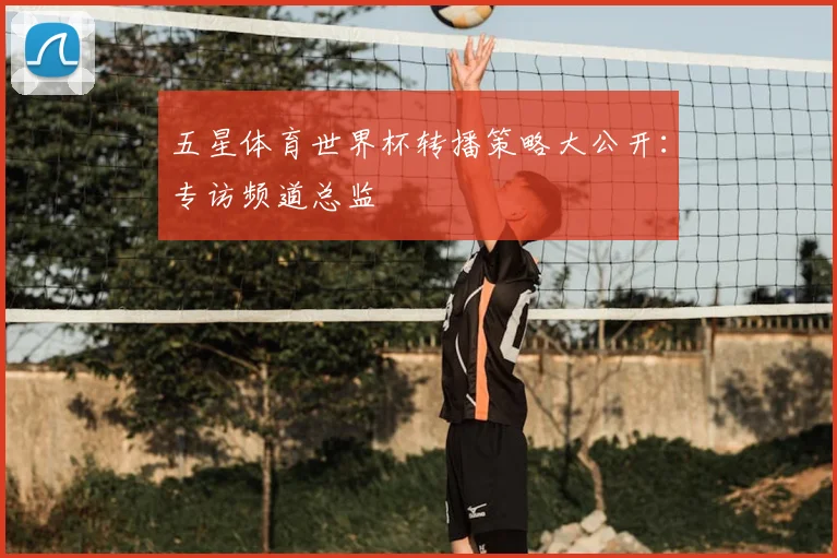 五星体育世界杯转播策略大公开:专访频道总监