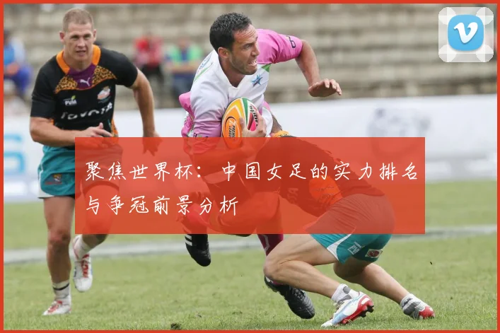 聚焦世界杯：中国女足的实力排名与争冠前景分析