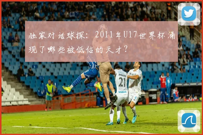 独家对话球探：2011年U17世界杯涌现了哪些被低估的天才？