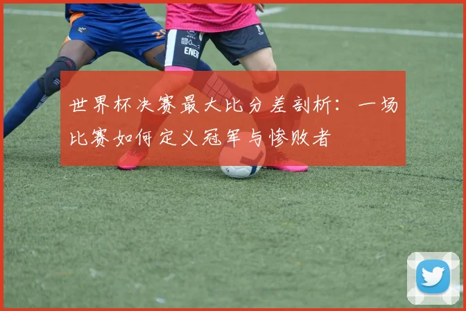 世界杯决赛最大比分差剖析：一场比赛如何定义冠军与惨败者